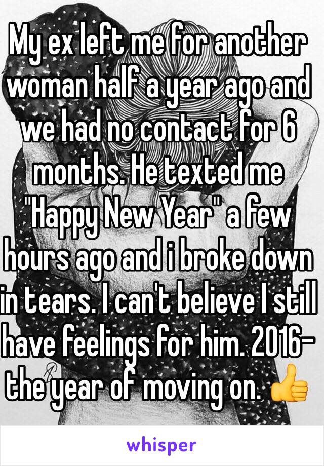 My ex left me for another woman half a year ago and we had no contact for 6 months. He texted me "Happy New Year" a few hours ago and i broke down in tears. I can't believe I still have feelings for him. 2016-the year of moving on. 👍