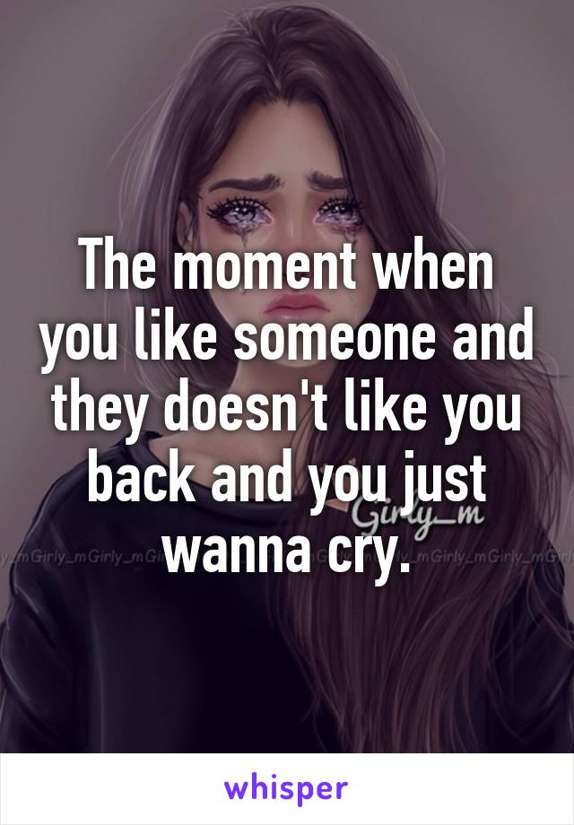 The moment when you like someone and they doesn't like you back and you just wanna cry.