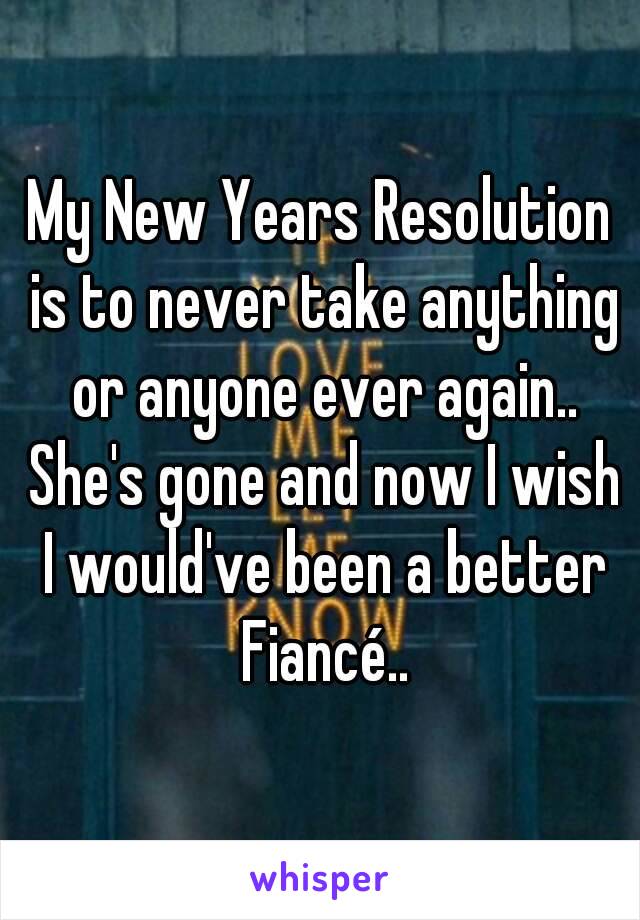 My New Years Resolution is to never take anything or anyone ever again.. She's gone and now I wish I would've been a better Fiancé..