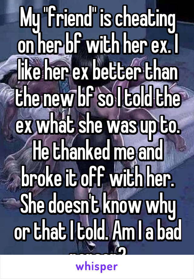 My "friend" is cheating on her bf with her ex. I like her ex better than the new bf so I told the ex what she was up to. He thanked me and broke it off with her. She doesn't know why or that I told. Am I a bad person?