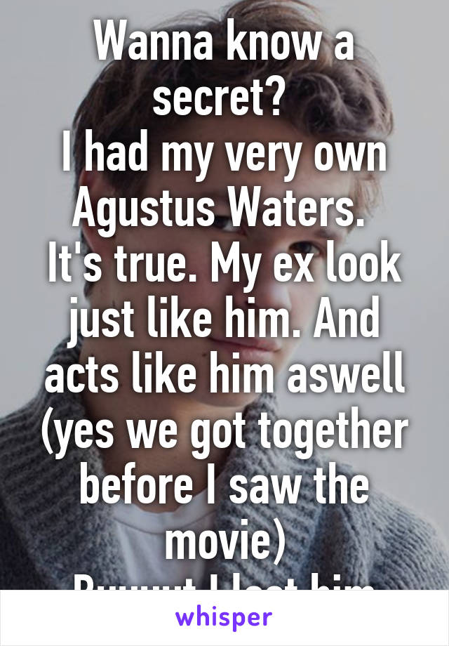 Wanna know a secret? 
I had my very own Agustus Waters. 
It's true. My ex look just like him. And acts like him aswell (yes we got together before I saw the movie)
Buuuut I lost him