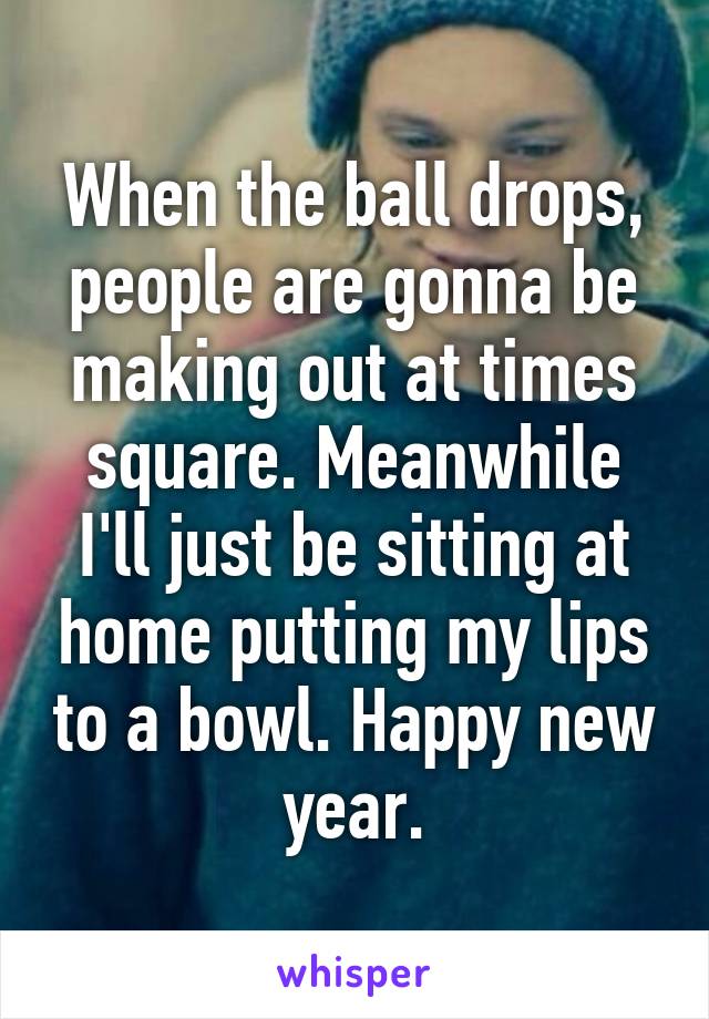 When the ball drops, people are gonna be making out at times square. Meanwhile I'll just be sitting at home putting my lips to a bowl. Happy new year.