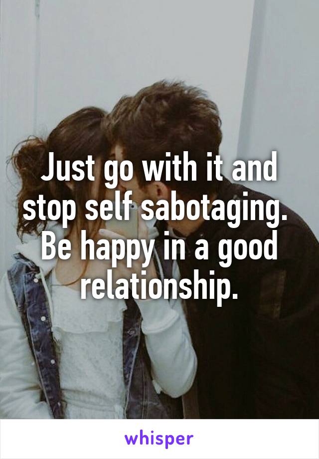 Just go with it and stop self sabotaging.  Be happy in a good relationship.