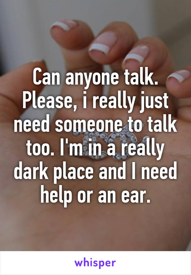 Can anyone talk. Please, i really just need someone to talk too. I'm in a really dark place and I need help or an ear.