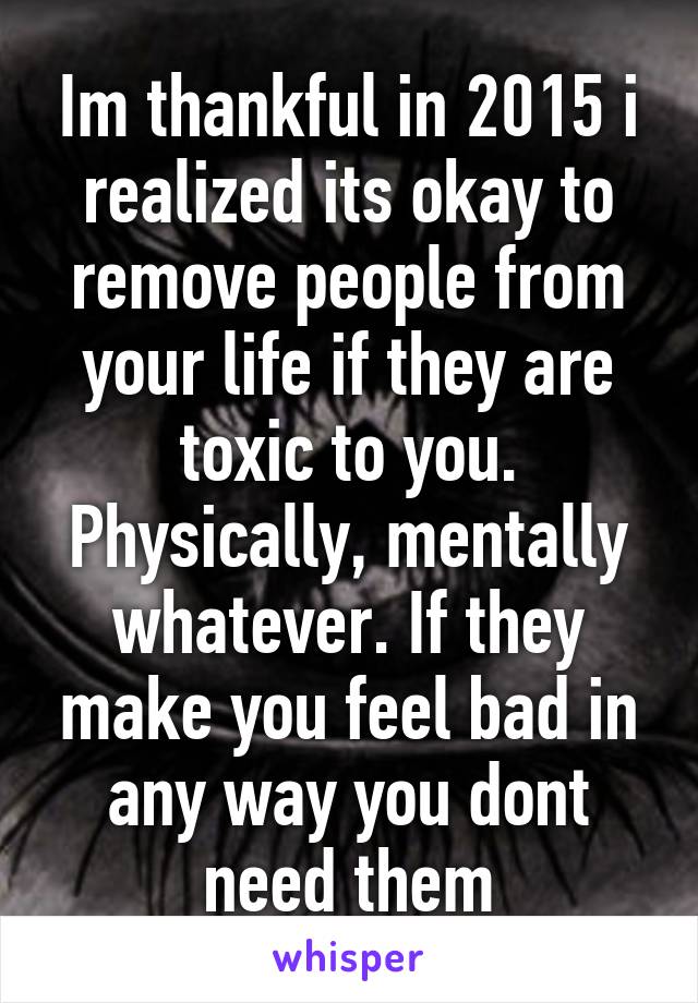 Im thankful in 2015 i realized its okay to remove people from your life if they are toxic to you. Physically, mentally whatever. If they make you feel bad in any way you dont need them