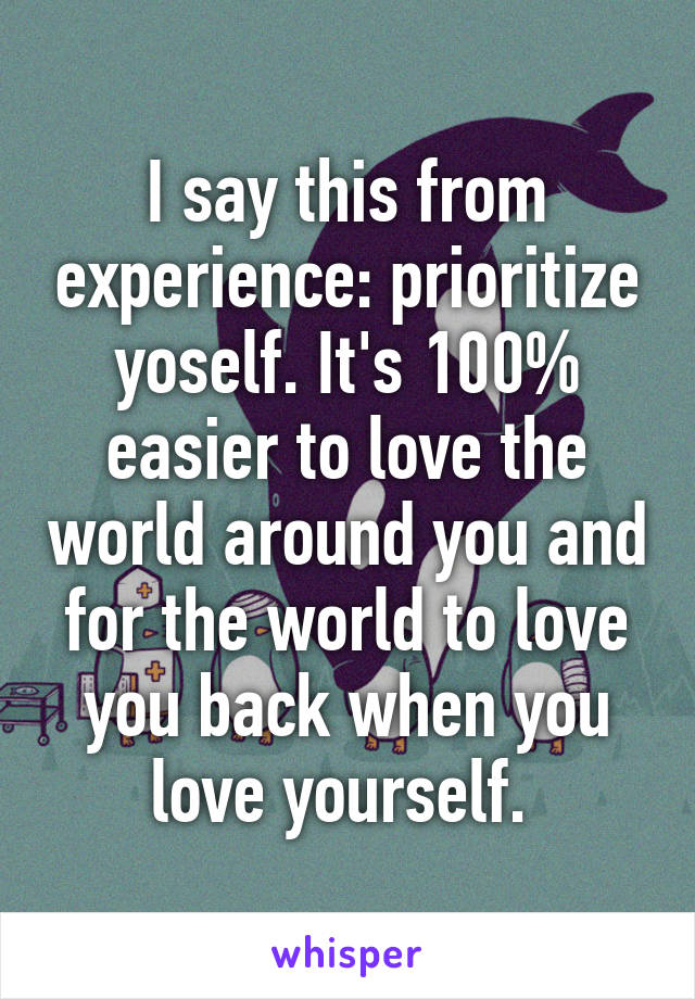 I say this from experience: prioritize yoself. It's 100% easier to love the world around you and for the world to love you back when you love yourself. 