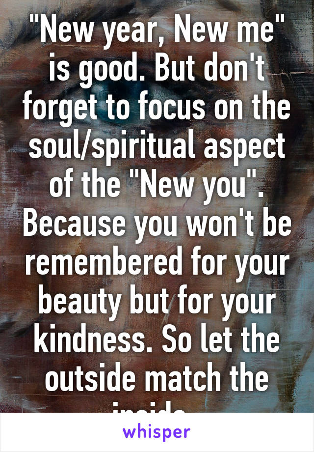 "New year, New me" is good. But don't forget to focus on the soul/spiritual aspect of the "New you". Because you won't be remembered for your beauty but for your kindness. So let the outside match the inside. 