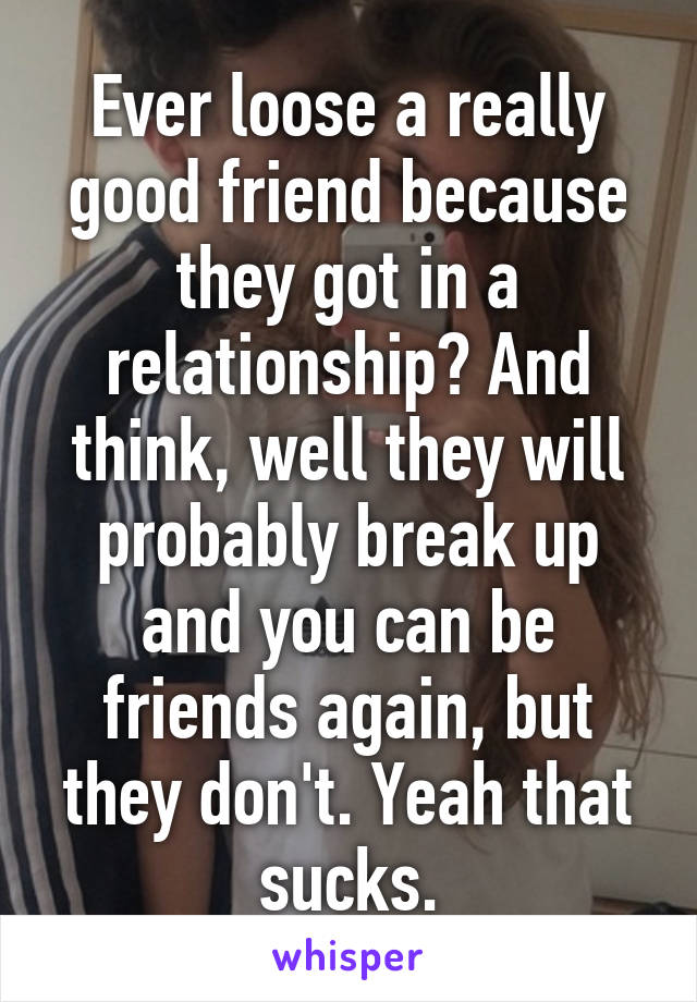 Ever loose a really good friend because they got in a relationship? And think, well they will probably break up and you can be friends again, but they don't. Yeah that sucks.