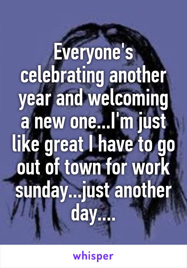 Everyone's celebrating another year and welcoming a new one...I'm just like great I have to go out of town for work sunday...just another day....