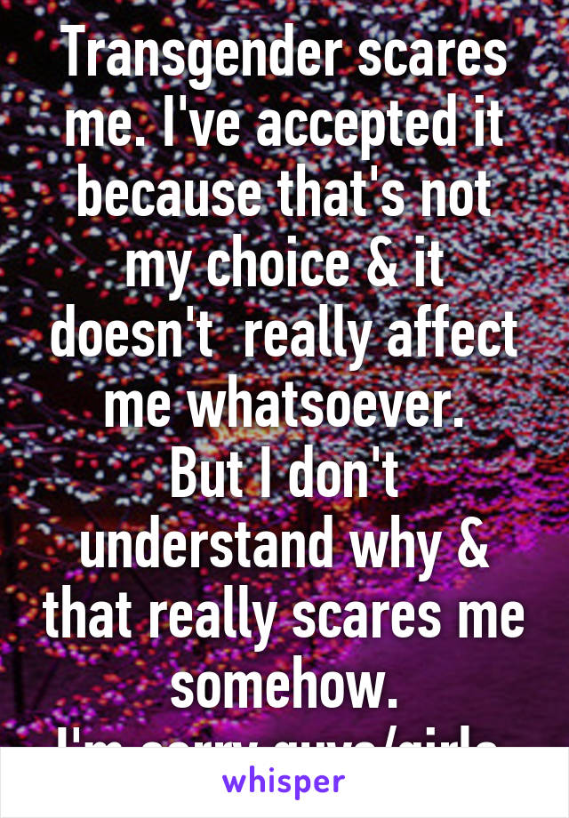 Transgender scares me. I've accepted it because that's not my choice & it doesn't  really affect me whatsoever.
But I don't understand why & that really scares me somehow.
I'm sorry guys/girls.