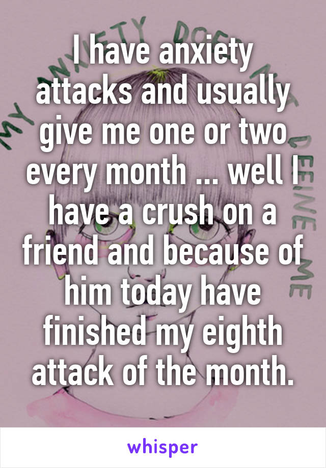 I have anxiety attacks and usually give me one or two every month ... well I have a crush on a friend and because of him today have finished my eighth attack of the month.
