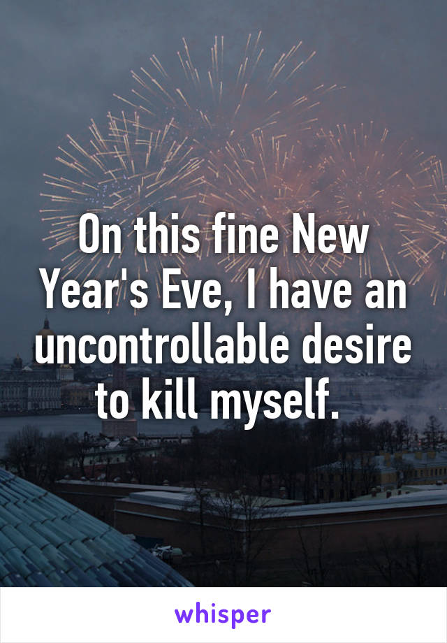 On this fine New Year's Eve, I have an uncontrollable desire to kill myself. 