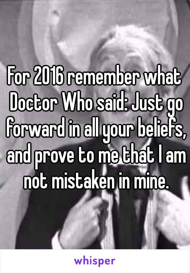 For 2016 remember what Doctor Who said: Just go forward in all your beliefs, and prove to me that I am not mistaken in mine.