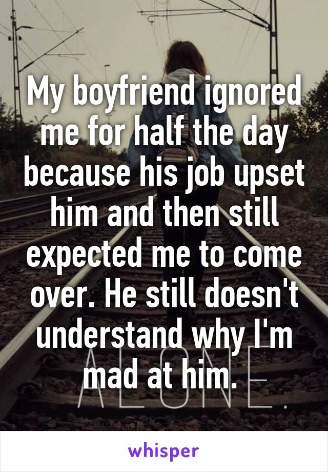 My boyfriend ignored me for half the day because his job upset him and then still expected me to come over. He still doesn't understand why I'm mad at him. 