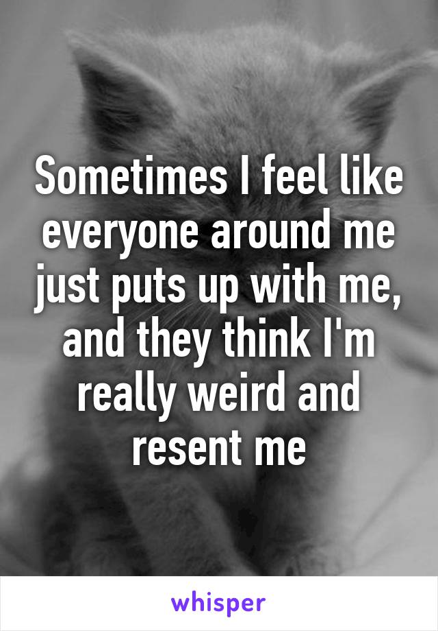 Sometimes I feel like everyone around me just puts up with me, and they think I'm really weird and resent me