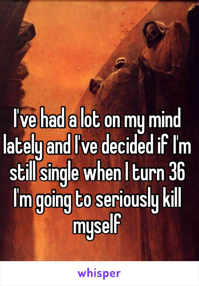 I've had a lot on my mind lately and I've decided if I'm still single when I turn 36 I'm going to seriously kill myself 