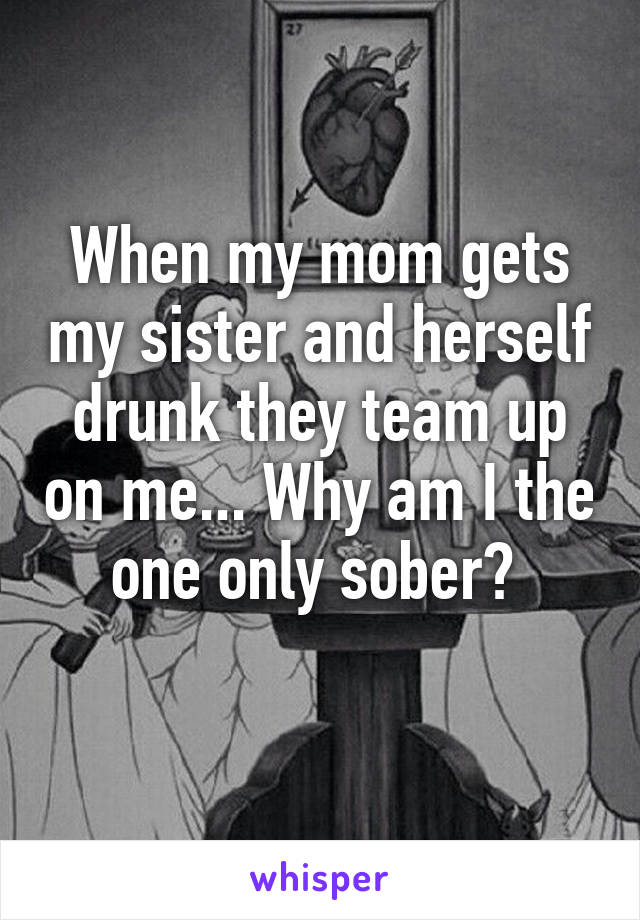 When my mom gets my sister and herself drunk they team up on me... Why am I the one only sober? 
