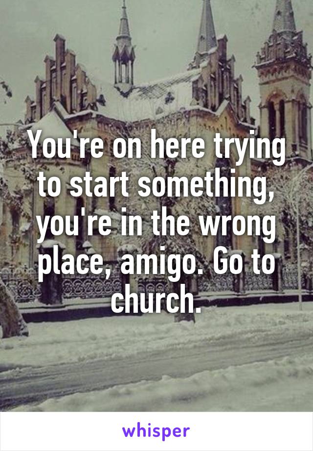 You're on here trying to start something, you're in the wrong place, amigo. Go to church.