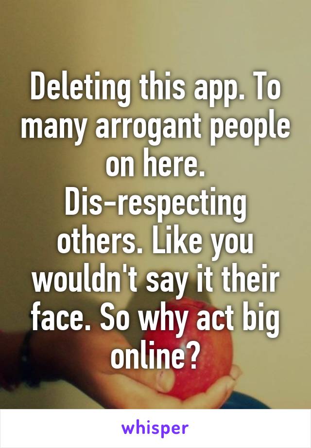 Deleting this app. To many arrogant people on here. Dis-respecting others. Like you wouldn't say it their face. So why act big online?