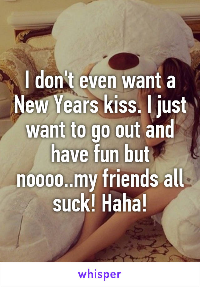 I don't even want a New Years kiss. I just want to go out and have fun but noooo..my friends all suck! Haha!