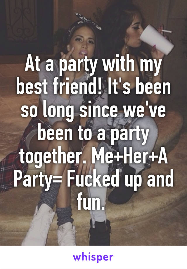 At a party with my best friend! It's been so long since we've been to a party together. Me+Her+A Party= Fucked up and fun. 