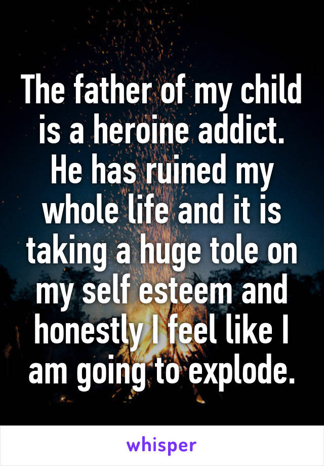 The father of my child is a heroine addict. He has ruined my whole life and it is taking a huge tole on my self esteem and honestly I feel like I am going to explode.