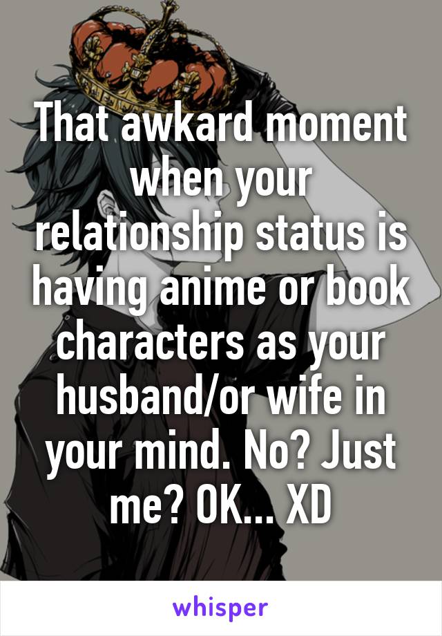 That awkard moment when your relationship status is having anime or book characters as your husband/or wife in your mind. No? Just me? OK... XD