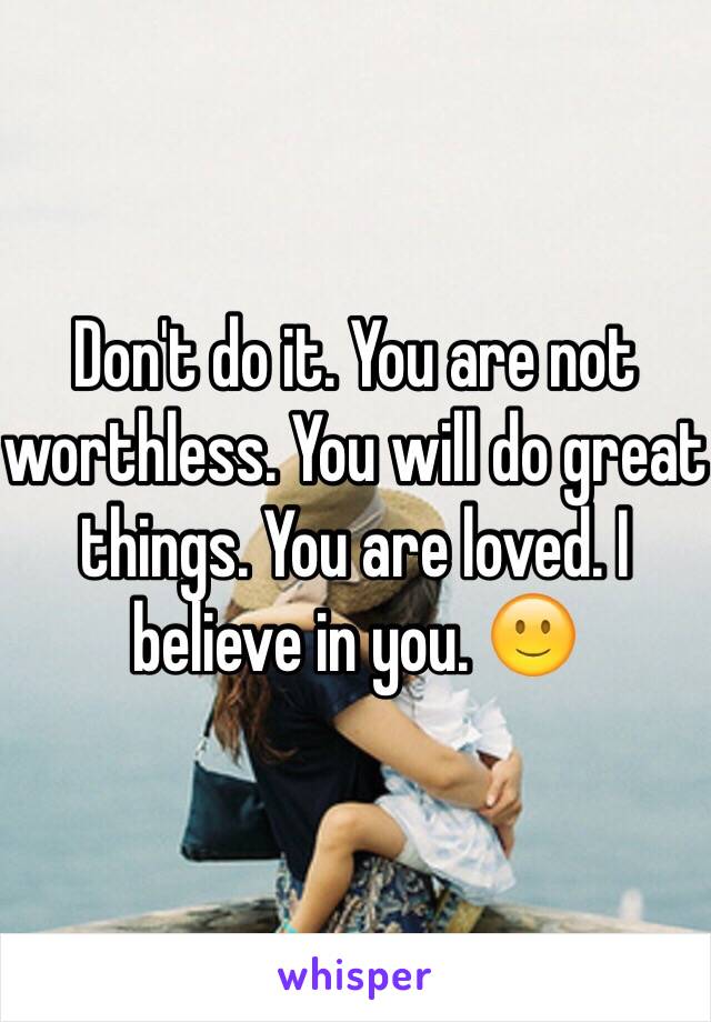 Don't do it. You are not worthless. You will do great things. You are loved. I believe in you. 🙂