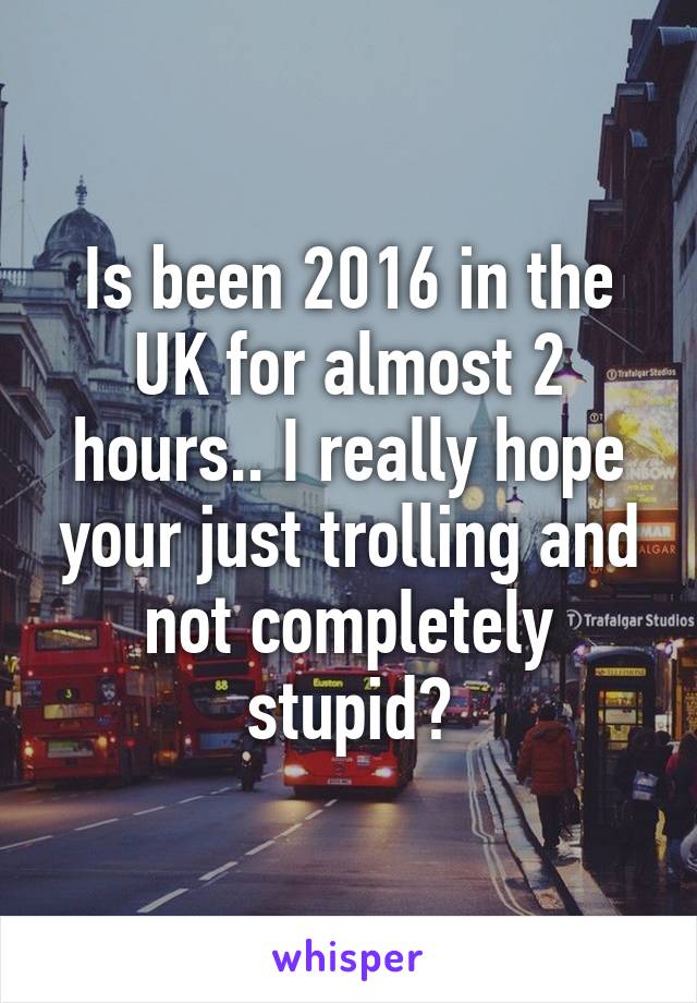 Is been 2016 in the UK for almost 2 hours.. I really hope your just trolling and not completely stupid?