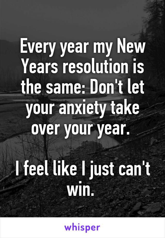 Every year my New Years resolution is the same: Don't let your anxiety take over your year. 

I feel like I just can't win. 