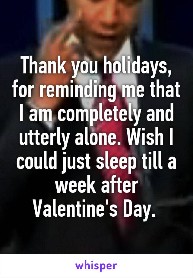 Thank you holidays, for reminding me that I am completely and utterly alone. Wish I could just sleep till a week after Valentine's Day. 