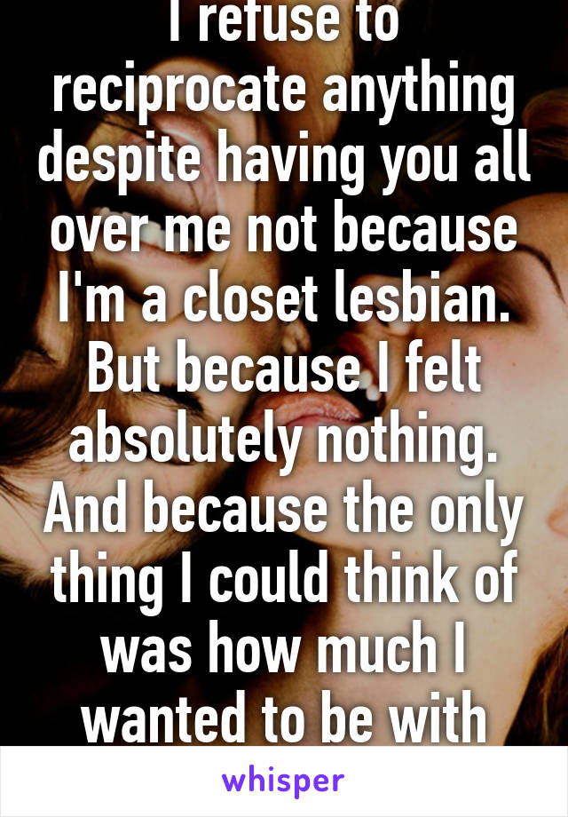 I refuse to reciprocate anything despite having you all over me not because I'm a closet lesbian. But because I felt absolutely nothing. And because the only thing I could think of was how much I wanted to be with him. 