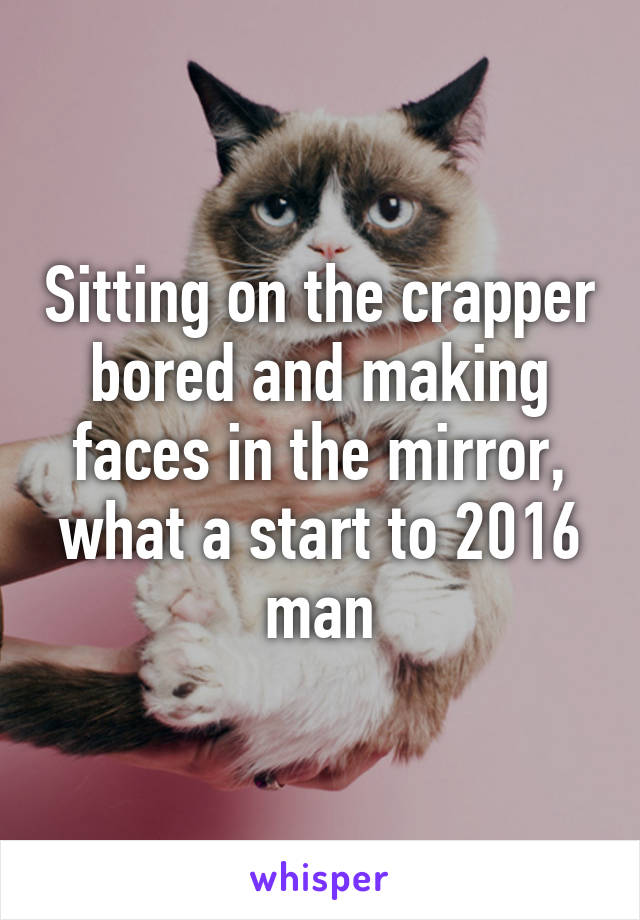 Sitting on the crapper bored and making faces in the mirror, what a start to 2016 man