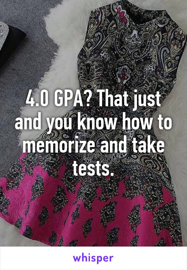 4.0 GPA? That just and you know how to memorize and take tests.