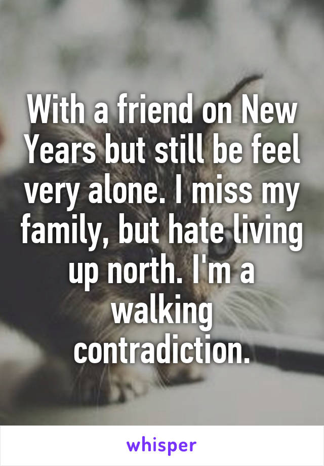 With a friend on New Years but still be feel very alone. I miss my family, but hate living up north. I'm a walking contradiction.