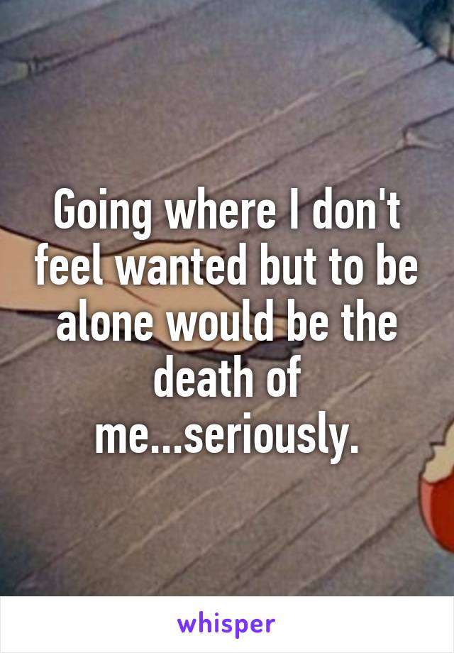 Going where I don't feel wanted but to be alone would be the death of me...seriously.