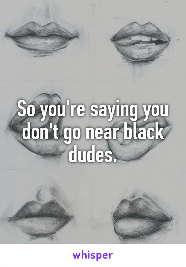 So you're saying you don't go near black dudes.