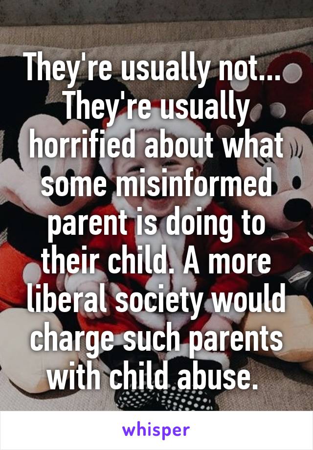 They're usually not...  They're usually horrified about what some misinformed parent is doing to their child. A more liberal society would charge such parents with child abuse. 