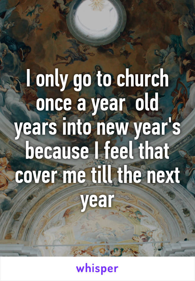 I only go to church once a year  old years into new year's because I feel that cover me till the next year