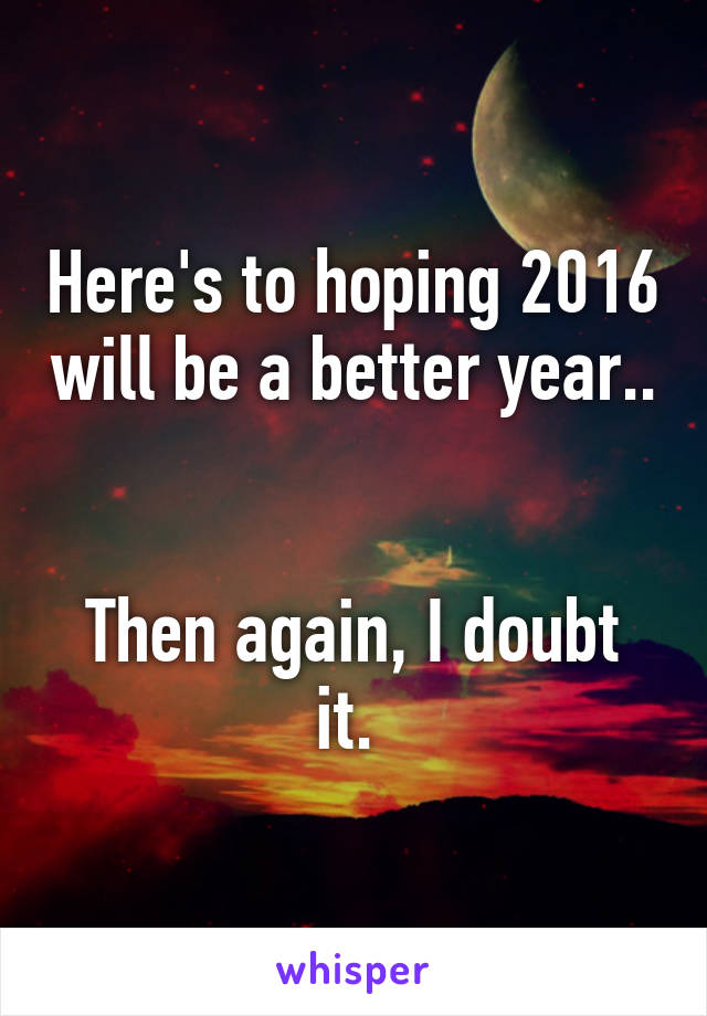 Here's to hoping 2016 will be a better year.. 

Then again, I doubt it. 