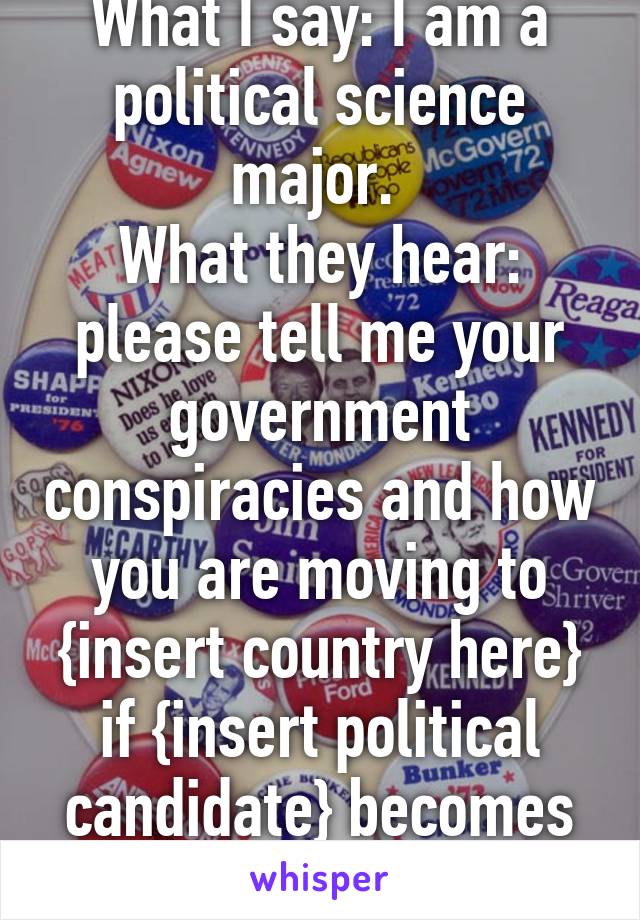 What I say: I am a political science major. 
What they hear: please tell me your government conspiracies and how you are moving to {insert country here} if {insert political candidate} becomes president.