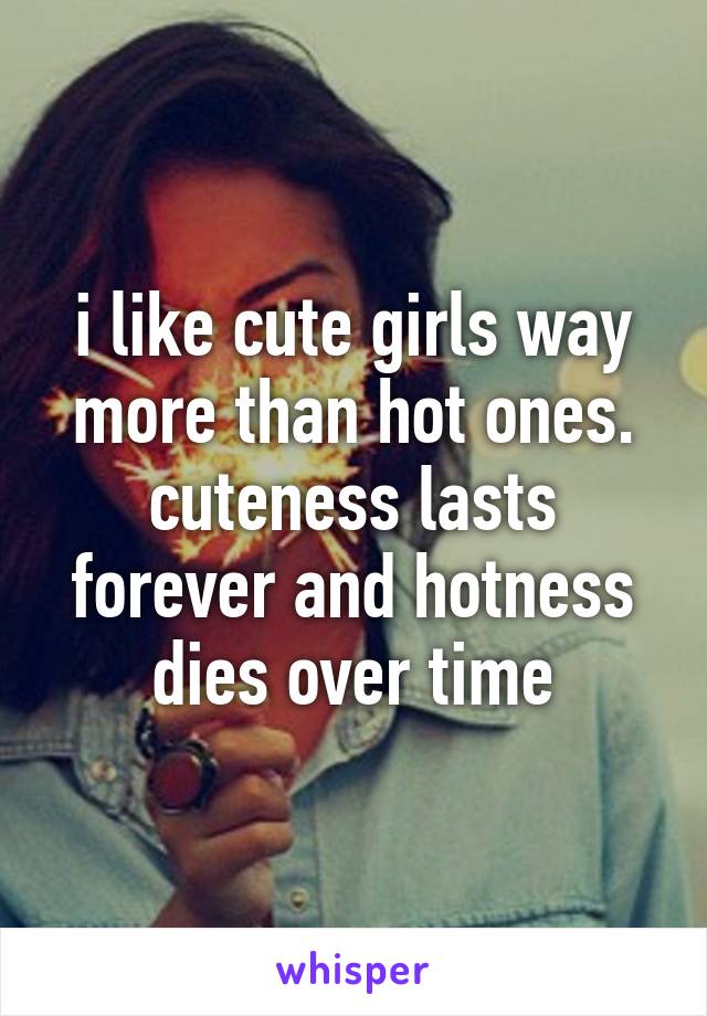 i like cute girls way more than hot ones. cuteness lasts forever and hotness dies over time