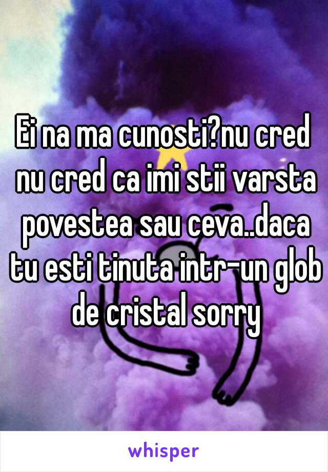 Ei na ma cunosti?nu cred nu cred ca imi stii varsta povestea sau ceva..daca tu esti tinuta intr-un glob de cristal sorry