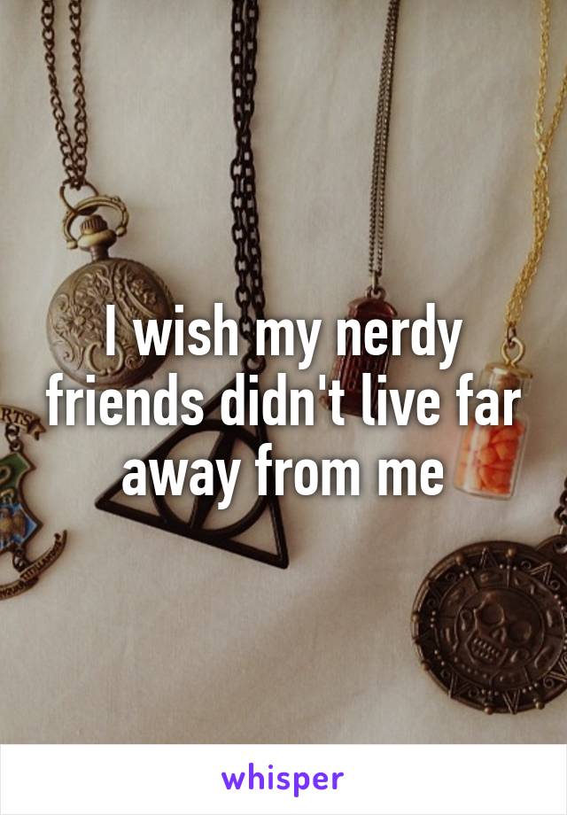 I wish my nerdy friends didn't live far away from me