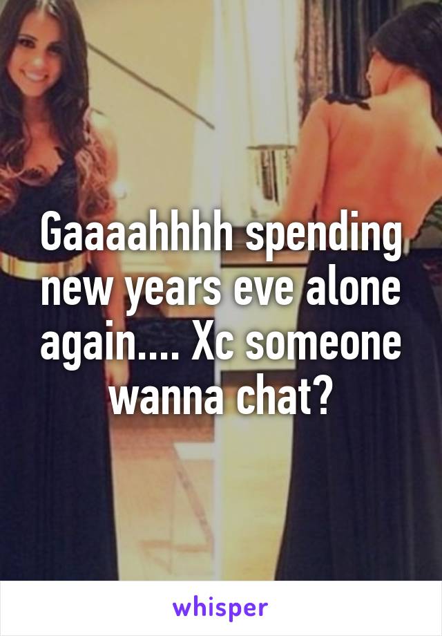 Gaaaahhhh spending new years eve alone again.... Xc someone wanna chat?