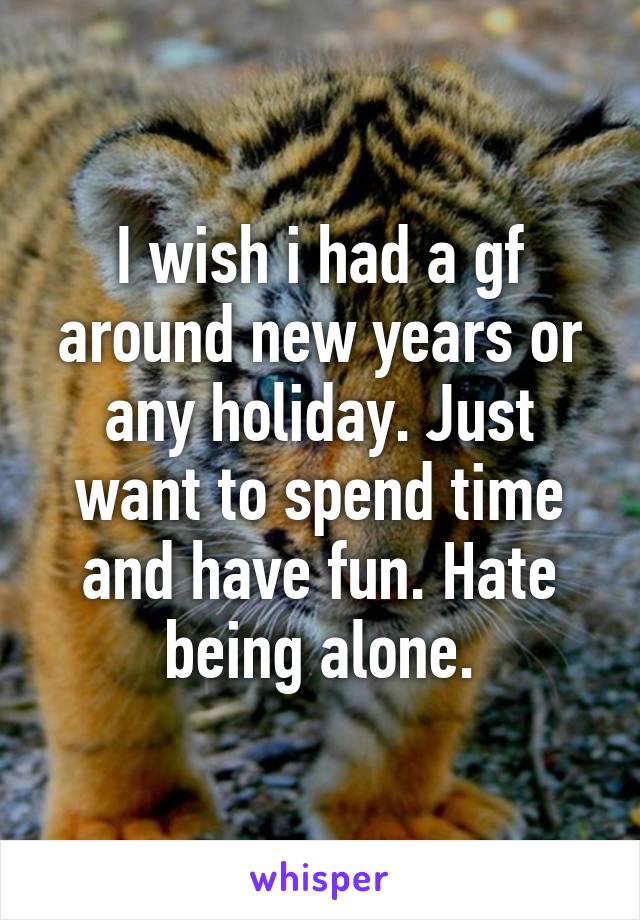 I wish i had a gf around new years or any holiday. Just want to spend time and have fun. Hate being alone.