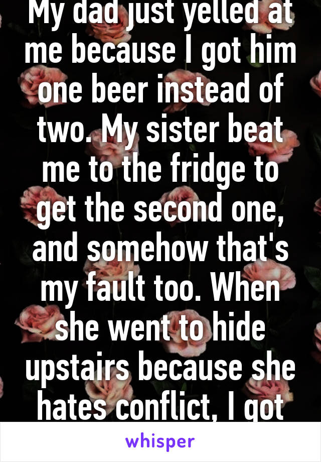 My dad just yelled at me because I got him one beer instead of two. My sister beat me to the fridge to get the second one, and somehow that's my fault too. When she went to hide upstairs because she hates conflict, I got blamed again.