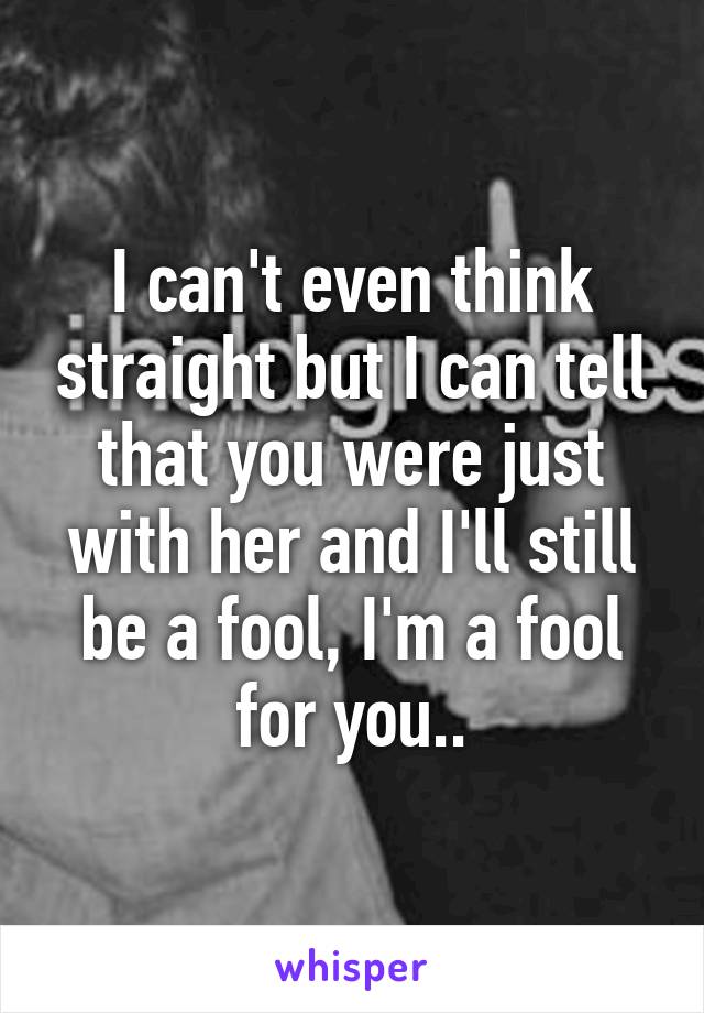 I can't even think straight but I can tell that you were just with her and I'll still be a fool, I'm a fool for you..