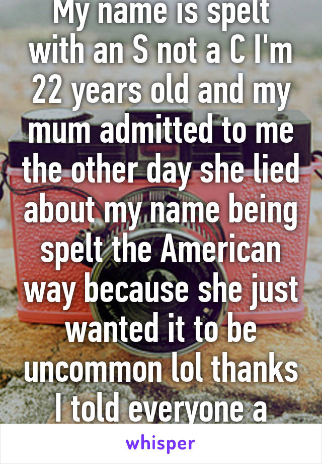 My name is spelt with an S not a C I'm 22 years old and my mum admitted to me the other day she lied about my name being spelt the American way because she just wanted it to be uncommon lol thanks I told everyone a bloody lie haha 