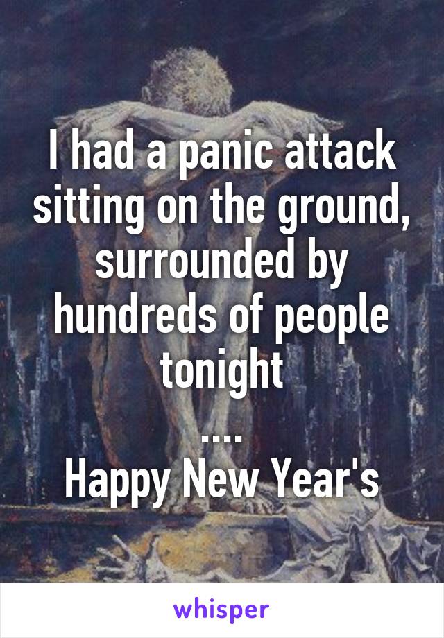 I had a panic attack sitting on the ground, surrounded by hundreds of people tonight
....
Happy New Year's